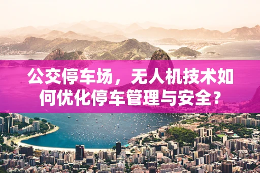 公交停车场，无人机技术如何优化停车管理与安全？