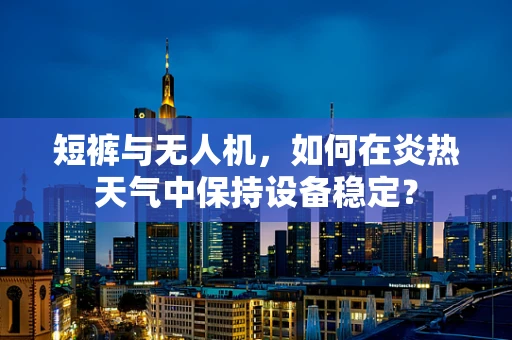 短裤与无人机，如何在炎热天气中保持设备稳定？