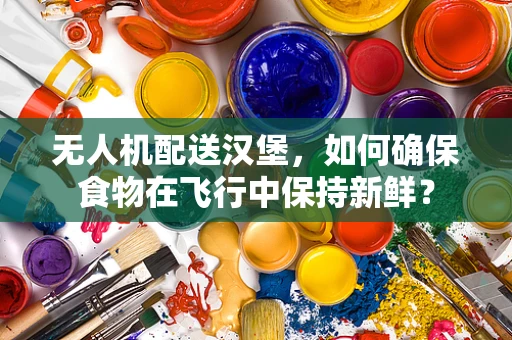 无人机配送汉堡，如何确保食物在飞行中保持新鲜？