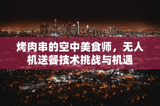 烤肉串的空中美食师，无人机送餐技术挑战与机遇