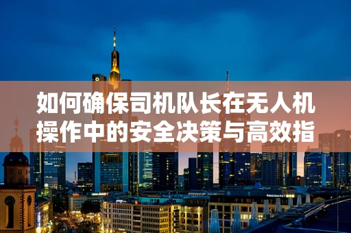 如何确保司机队长在无人机操作中的安全决策与高效指挥？