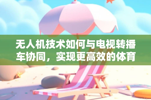 无人机技术如何与电视转播车协同，实现更高效的体育赛事直播？