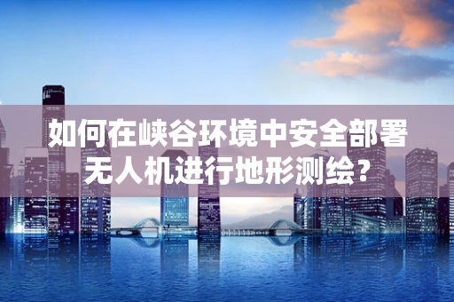 如何在峡谷环境中安全部署无人机进行地形测绘？