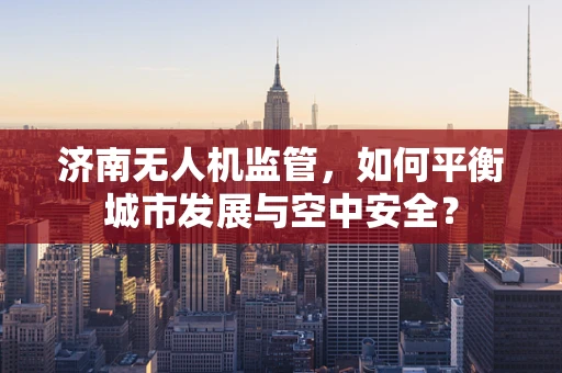 济南无人机监管，如何平衡城市发展与空中安全？