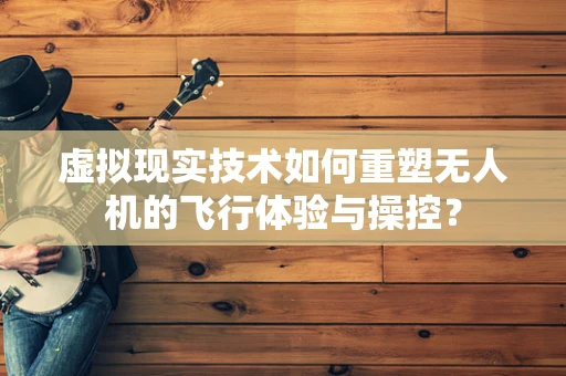 虚拟现实技术如何重塑无人机的飞行体验与操控？