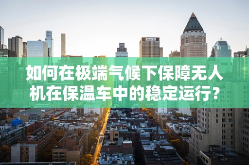 如何在极端气候下保障无人机在保温车中的稳定运行？