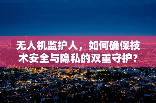 无人机监护人，如何确保技术安全与隐私的双重守护？