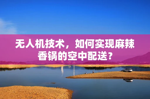 无人机技术，如何实现麻辣香锅的空中配送？