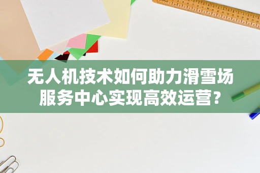 无人机技术如何助力滑雪场服务中心实现高效运营？