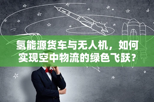 氢能源货车与无人机，如何实现空中物流的绿色飞跃？