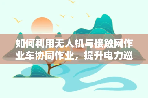 如何利用无人机与接触网作业车协同作业，提升电力巡检效率？
