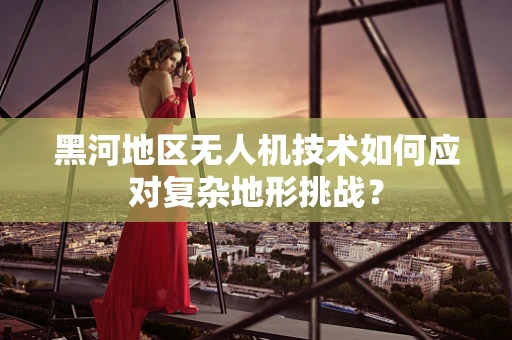 黑河地区无人机技术如何应对复杂地形挑战？
