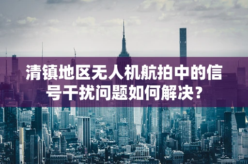 清镇地区无人机航拍中的信号干扰问题如何解决？