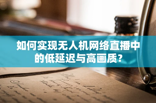 如何实现无人机网络直播中的低延迟与高画质？