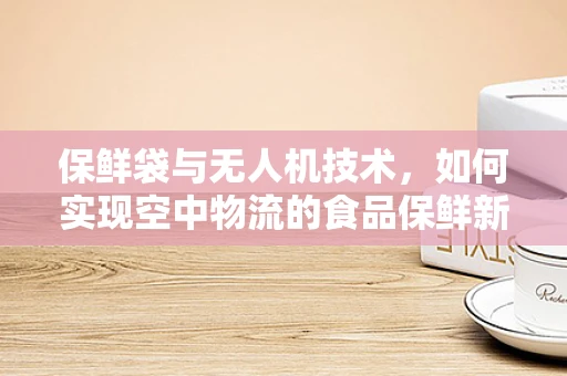 保鲜袋与无人机技术，如何实现空中物流的食品保鲜新策略？