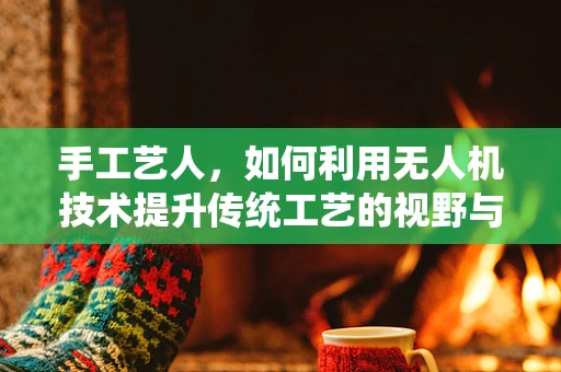 手工艺人，如何利用无人机技术提升传统工艺的视野与效率？
