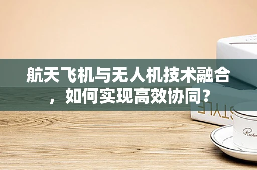 航天飞机与无人机技术融合，如何实现高效协同？