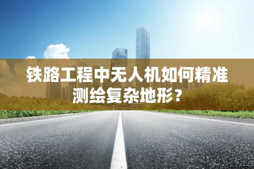 铁路工程中无人机如何精准测绘复杂地形？