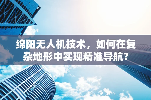 绵阳无人机技术，如何在复杂地形中实现精准导航？