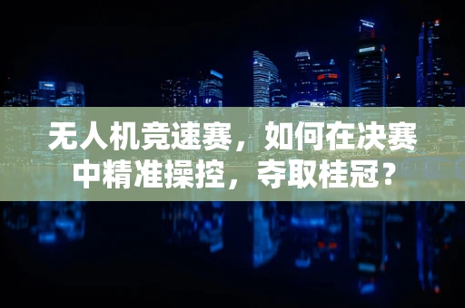 无人机竞速赛，如何在决赛中精准操控，夺取桂冠？
