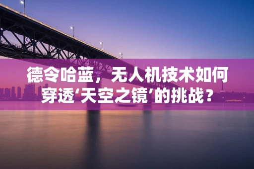 德令哈蓝，无人机技术如何穿透‘天空之镜’的挑战？