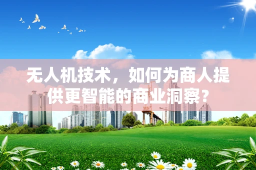 无人机技术，如何为商人提供更智能的商业洞察？