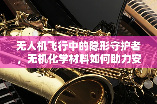 无人机飞行中的隐形守护者，无机化学材料如何助力安全飞行？