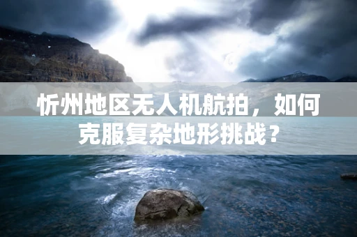 忻州地区无人机航拍，如何克服复杂地形挑战？