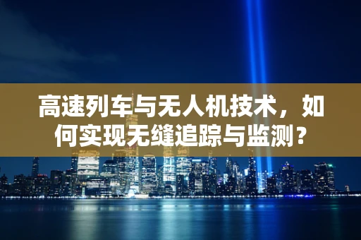 高速列车与无人机技术，如何实现无缝追踪与监测？