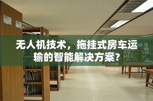 无人机技术，拖挂式房车运输的智能解决方案？