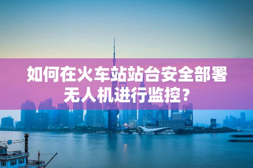 如何在火车站站台安全部署无人机进行监控？