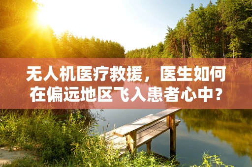 无人机医疗救援，医生如何在偏远地区飞入患者心中？