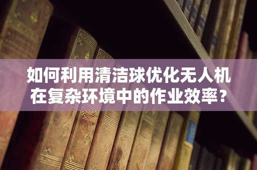 如何利用清洁球优化无人机在复杂环境中的作业效率？