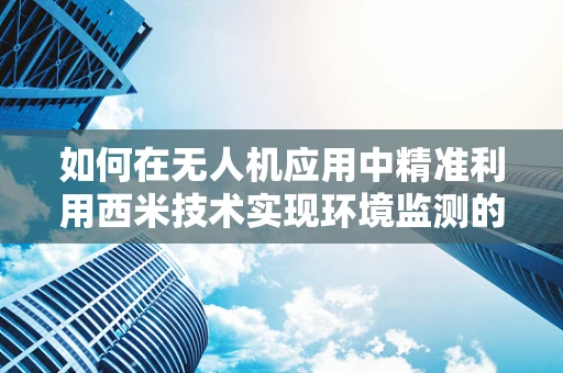 如何在无人机应用中精准利用西米技术实现环境监测的飞跃？