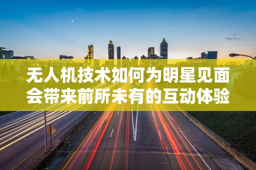 无人机技术如何为明星见面会带来前所未有的互动体验？