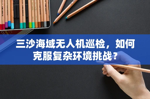 三沙海域无人机巡检，如何克服复杂环境挑战？