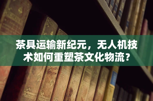 茶具运输新纪元，无人机技术如何重塑茶文化物流？
