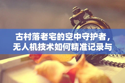 古村落老宅的空中守护者，无人机技术如何精准记录与保护？