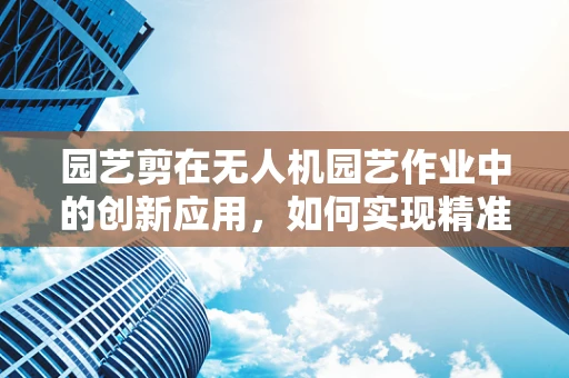 园艺剪在无人机园艺作业中的创新应用，如何实现精准修剪与高效作业？