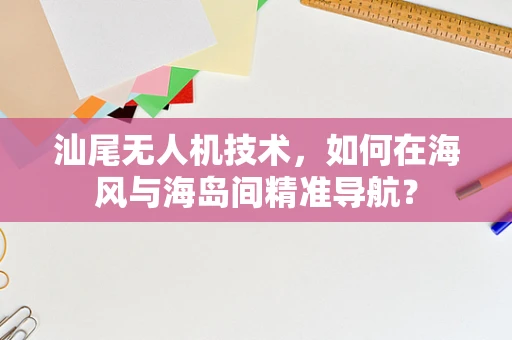 汕尾无人机技术，如何在海风与海岛间精准导航？