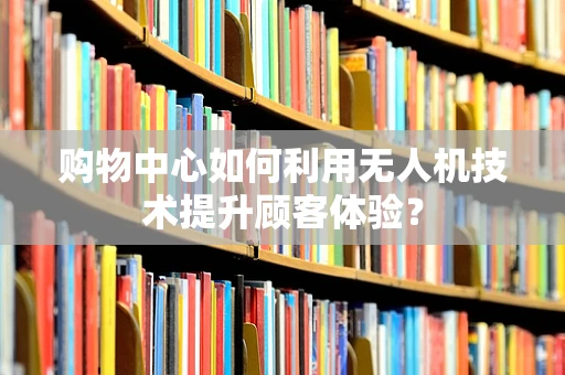 购物中心如何利用无人机技术提升顾客体验？