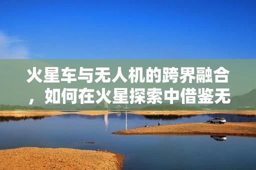 火星车与无人机的跨界融合，如何在火星探索中借鉴无人机技术？