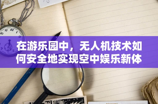 在游乐园中，无人机技术如何安全地实现空中娱乐新体验？