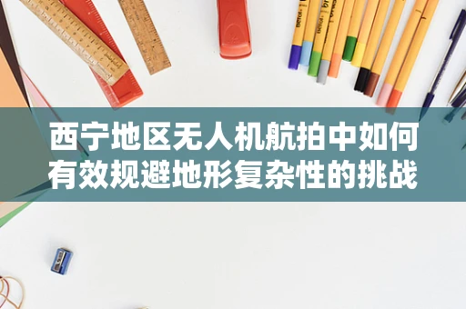 西宁地区无人机航拍中如何有效规避地形复杂性的挑战？