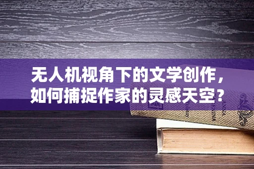 无人机视角下的文学创作，如何捕捉作家的灵感天空？