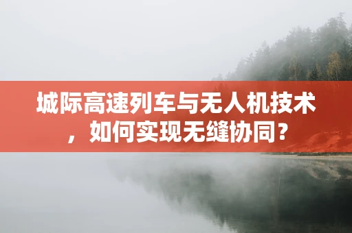 城际高速列车与无人机技术，如何实现无缝协同？