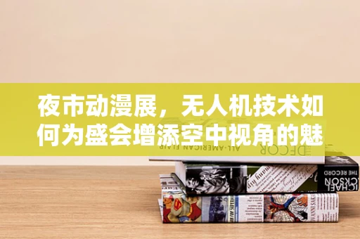 夜市动漫展，无人机技术如何为盛会增添空中视角的魅力？