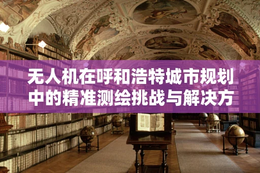 无人机在呼和浩特城市规划中的精准测绘挑战与解决方案