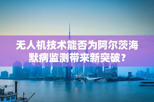 无人机技术能否为阿尔茨海默病监测带来新突破？