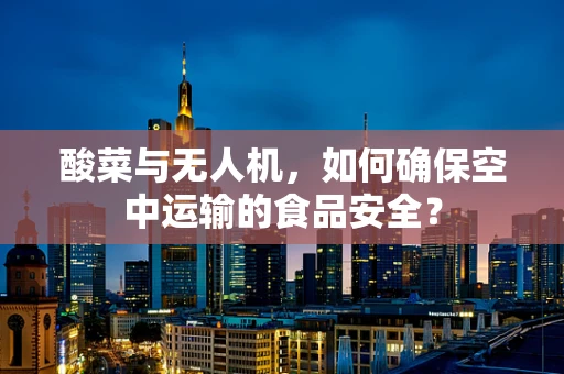 酸菜与无人机，如何确保空中运输的食品安全？